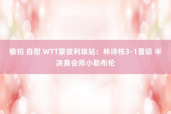 偷拍 自慰 WTT蒙彼利埃站：林诗栋3-1晋级 半决赛会师小勒布伦