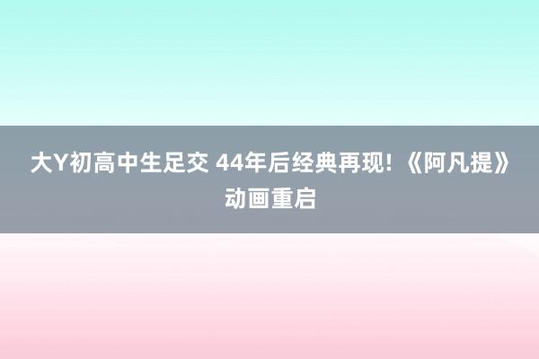 大Y初高中生足交 44年后经典再现! 《阿凡提》动画重启