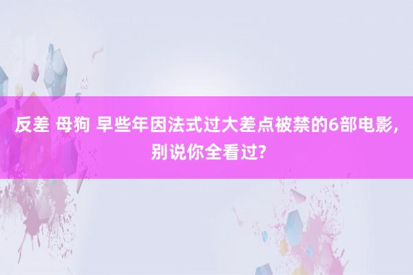 反差 母狗 早些年因法式过大差点被禁的6部电影， 别说你全看过?