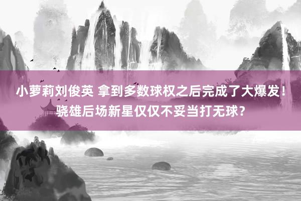 小萝莉刘俊英 拿到多数球权之后完成了大爆发！骁雄后场新星仅仅不妥当打无球？