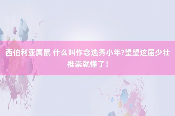 西伯利亚属鼠 什么叫作念选秀小年?望望这届少壮推崇就懂了！