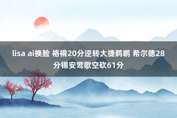 lisa ai换脸 袼褙20分逆转大捷鹈鹕 希尔德28分锡安莺歌空砍61分