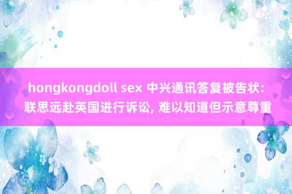 hongkongdoll sex 中兴通讯答复被告状: 联思远赴英国进行诉讼， 难以知道但示意尊重