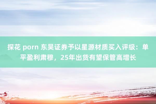 探花 porn 东吴证券予以星源材质买入评级：单平盈利肃穆，25年出货有望保管高增长