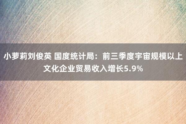 小萝莉刘俊英 国度统计局：前三季度宇宙规模以上文化企业贸易收入增长5.9%