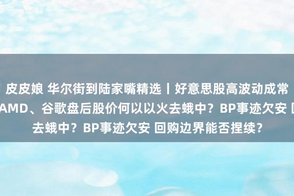 皮皮娘 华尔街到陆家嘴精选丨好意思股高波动成常态？AI能源实足！AMD、谷歌盘后股价何以以火去蛾中？BP事迹欠安 回购边界能否捏续？