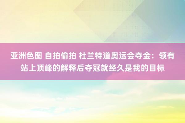 亚洲色图 自拍偷拍 杜兰特道奥运会夺金：领有站上顶峰的解释后夺冠就经久是我的目标