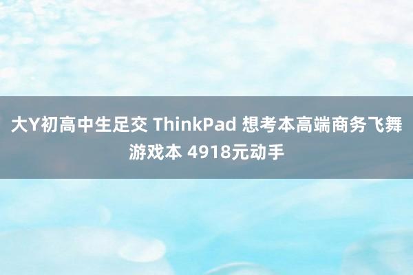 大Y初高中生足交 ThinkPad 想考本高端商务飞舞游戏本 4918元动手