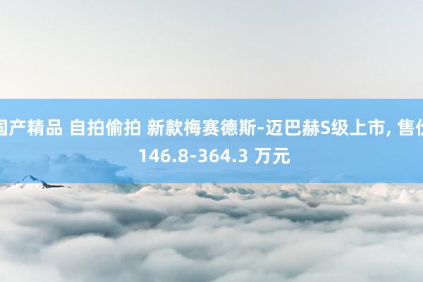 国产精品 自拍偷拍 新款梅赛德斯-迈巴赫S级上市， 售价 146.8-364.3 万元