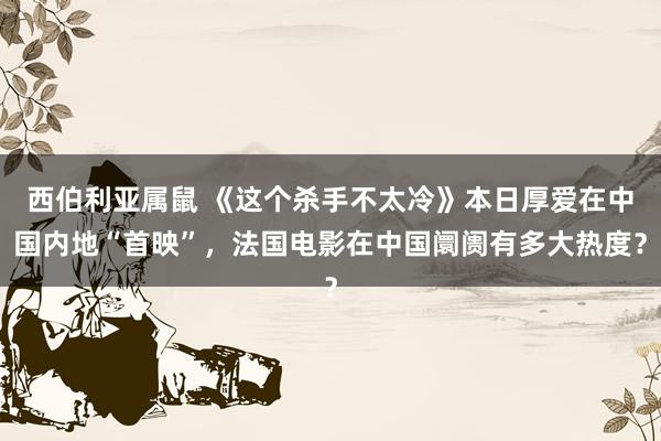 西伯利亚属鼠 《这个杀手不太冷》本日厚爱在中国内地“首映”，法国电影在中国阛阓有多大热度？