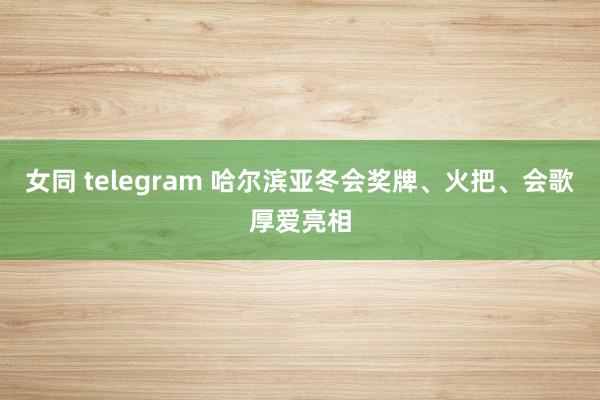 女同 telegram 哈尔滨亚冬会奖牌、火把、会歌厚爱亮相