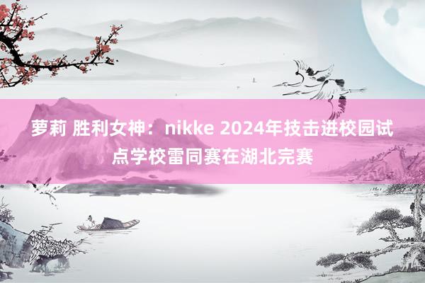 萝莉 胜利女神：nikke 2024年技击进校园试点学校雷同赛在湖北完赛