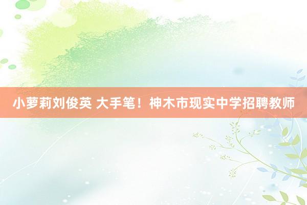 小萝莉刘俊英 大手笔！神木市现实中学招聘教师