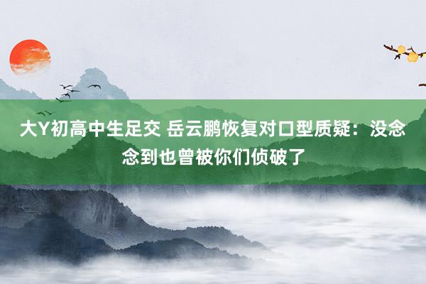 大Y初高中生足交 岳云鹏恢复对口型质疑：没念念到也曾被你们侦破了