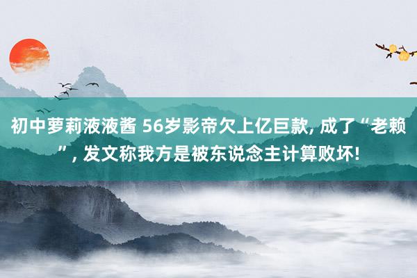 初中萝莉液液酱 56岁影帝欠上亿巨款， 成了“老赖”， 发文称我方是被东说念主计算败坏!