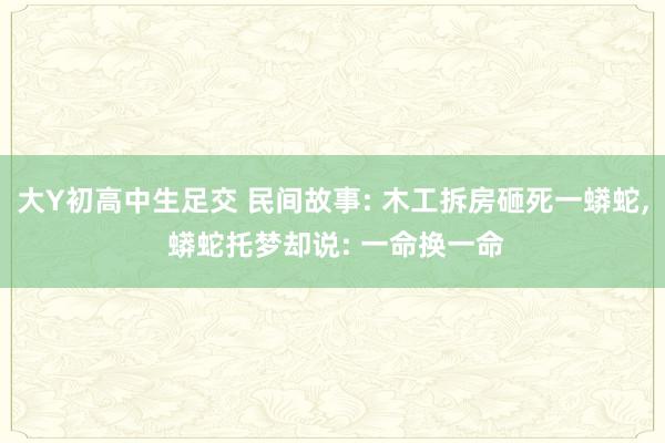 大Y初高中生足交 民间故事: 木工拆房砸死一蟒蛇， 蟒蛇托梦却说: 一命换一命