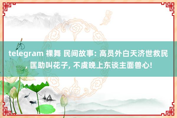 telegram 裸舞 民间故事: 高员外白天济世救民， 匡助叫花子， 不虞晚上东谈主面兽心!