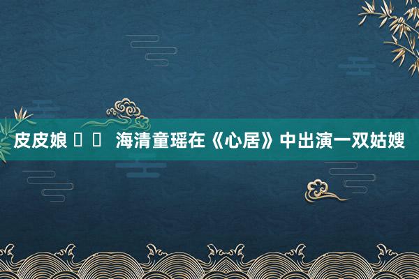 皮皮娘 		 海清童瑶在《心居》中出演一双姑嫂