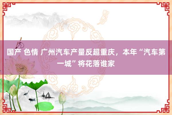 国产 色情 广州汽车产量反超重庆，本年“汽车第一城”将花落谁家