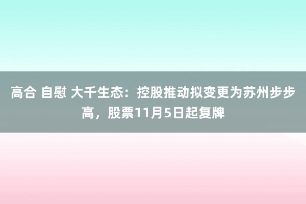 高合 自慰 大千生态：控股推动拟变更为苏州步步高，股票11月5日起复牌