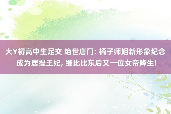 大Y初高中生足交 绝世唐门: 橘子师姐新形象纪念 成为居摄王妃， 继比比东后又一位女帝降生!