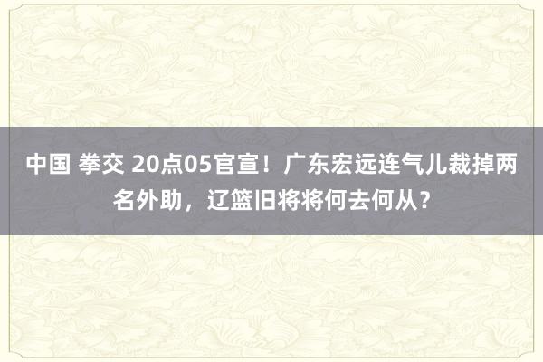 中国 拳交 20点05官宣！广东宏远连气儿裁掉两名外助，辽篮旧将将何去何从？