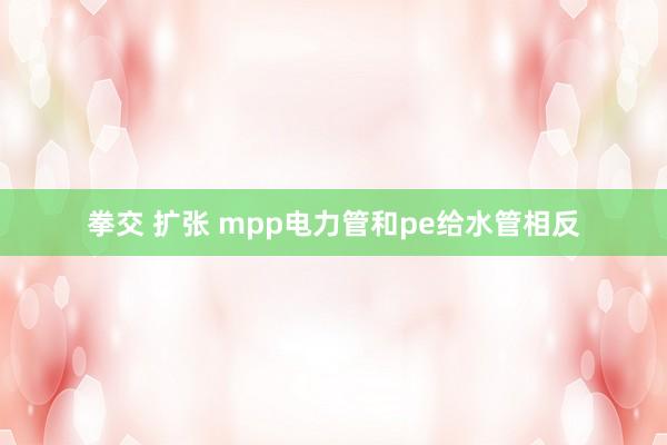 拳交 扩张 mpp电力管和pe给水管相反