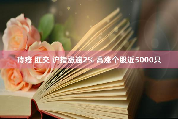 痔疮 肛交 沪指涨逾2% 高涨个股近5000只