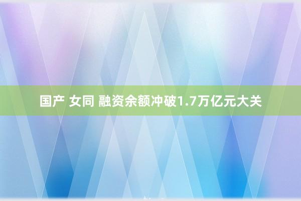 国产 女同 融资余额冲破1.7万亿元大关