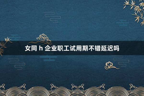 女同 h 企业职工试用期不错延迟吗