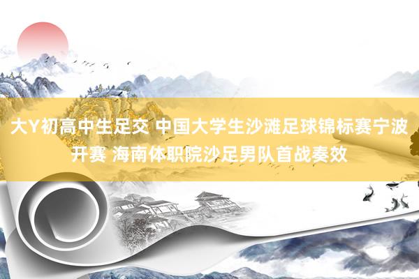 大Y初高中生足交 中国大学生沙滩足球锦标赛宁波开赛 海南体职院沙足男队首战奏效