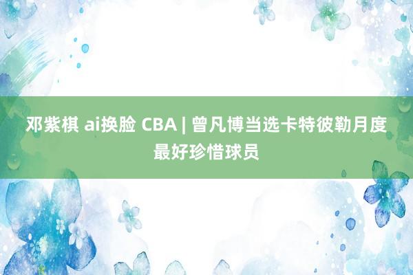 邓紫棋 ai换脸 CBA | 曾凡博当选卡特彼勒月度最好珍惜球员