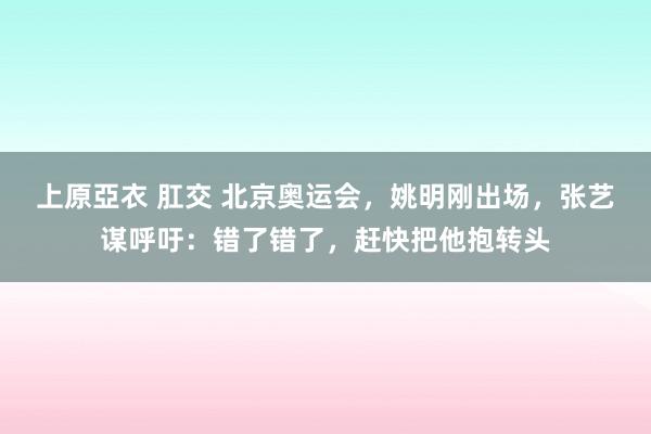 上原亞衣 肛交 北京奥运会，姚明刚出场，张艺谋呼吁：错了错了，赶快把他抱转头