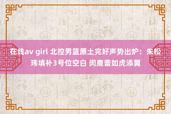 在线av girl 北控男篮原土完好声势出炉：朱松玮填补3号位空白 闵鹿蕾如虎添翼