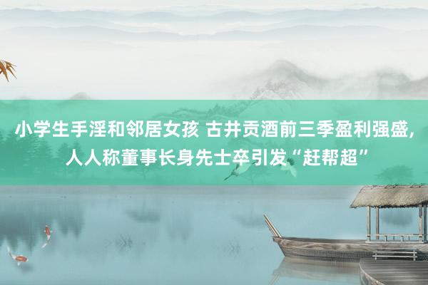 小学生手淫和邻居女孩 古井贡酒前三季盈利强盛， 人人称董事长身先士卒引发“赶帮超”