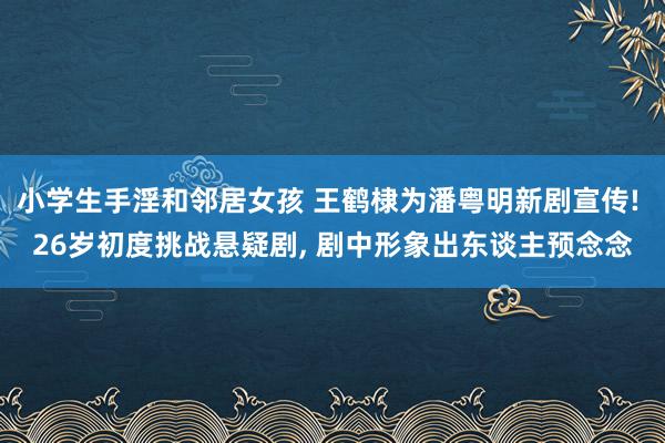 小学生手淫和邻居女孩 王鹤棣为潘粤明新剧宣传! 26岁初度挑战悬疑剧， 剧中形象出东谈主预念念