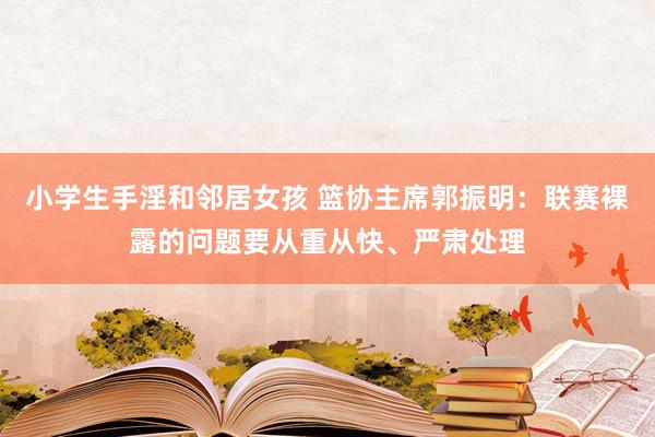 小学生手淫和邻居女孩 篮协主席郭振明：联赛裸露的问题要从重从快、严肃处理