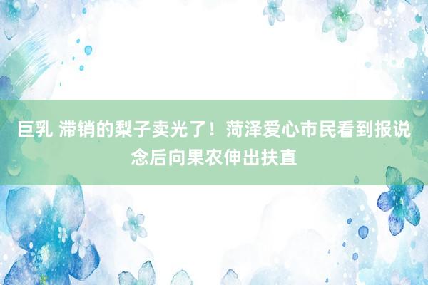 巨乳 滞销的梨子卖光了！菏泽爱心市民看到报说念后向果农伸出扶直