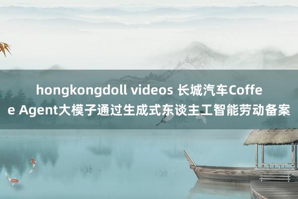 hongkongdoll videos 长城汽车Coffee Agent大模子通过生成式东谈主工智能劳动备案