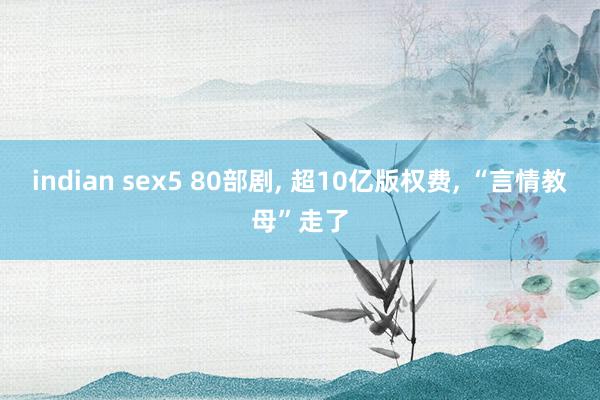 indian sex5 80部剧， 超10亿版权费， “言情教母”走了