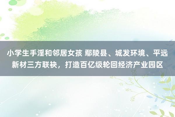 小学生手淫和邻居女孩 鄢陵县、城发环境、平远新材三方联袂，打造百亿级轮回经济产业园区