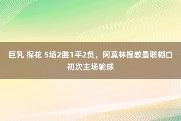 巨乳 探花 5场2胜1平2负，阿莫林捏教曼联糊口初次主场输球