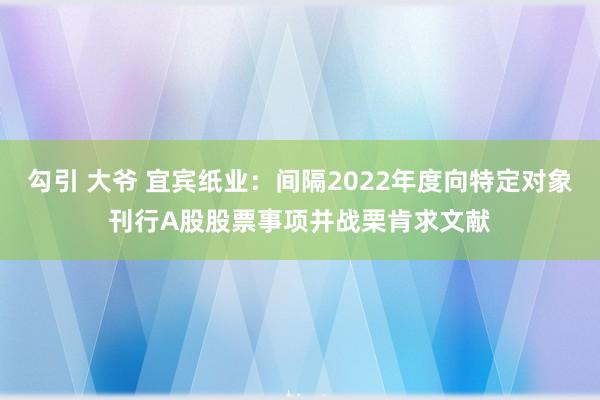 勾引 大爷 宜宾纸业：间隔2022年度向特定对象刊行A股股票事项并战栗肯求文献