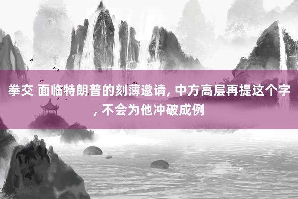 拳交 面临特朗普的刻薄邀请， 中方高层再提这个字， 不会为他冲破成例