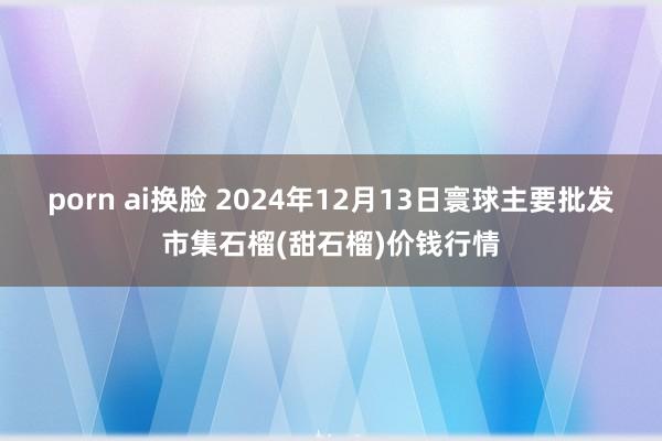 porn ai换脸 2024年12月13日寰球主要批发市集石榴(甜石榴)价钱行情