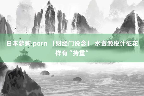 日本萝莉 porn 【财经门说念】 水资源税计征花样有“持重”