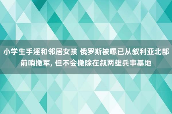 小学生手淫和邻居女孩 俄罗斯被曝已从叙利亚北部前哨撤军， 但不会撤除在叙两雄兵事基地