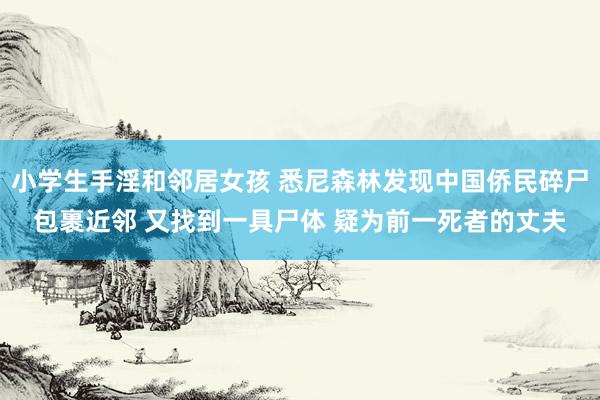 小学生手淫和邻居女孩 悉尼森林发现中国侨民碎尸包裹近邻 又找到一具尸体 疑为前一死者的丈夫