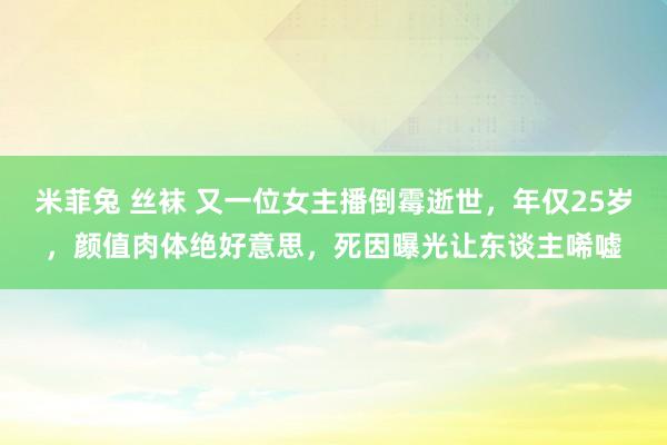 米菲兔 丝袜 又一位女主播倒霉逝世，年仅25岁，颜值肉体绝好意思，死因曝光让东谈主唏嘘