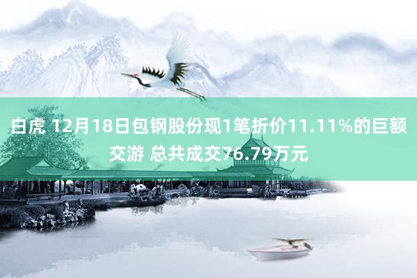 白虎 12月18日包钢股份现1笔折价11.11%的巨额交游 总共成交76.79万元